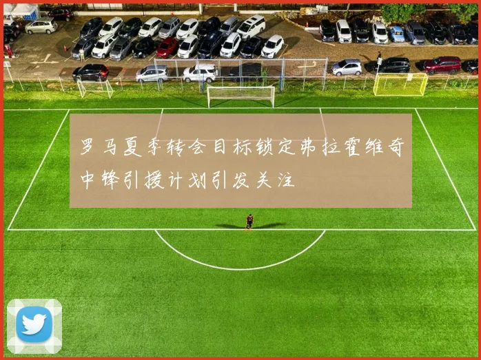罗马夏季转会目标锁定弗拉霍维奇中锋引援计划引发关注
