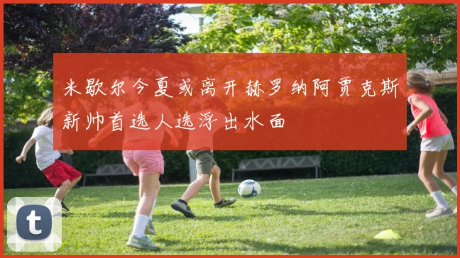 米歇尔今夏或离开赫罗纳阿贾克斯新帅首选人选浮出水面