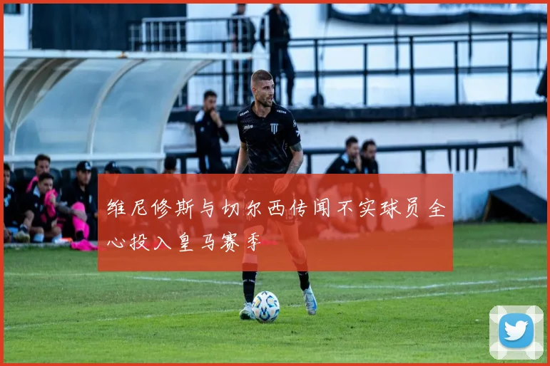维尼修斯与切尔西传闻不实球员全心投入皇马赛季