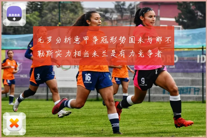 毛罗分析意甲争冠形势国米与那不勒斯实力相当米兰是有力竞争者