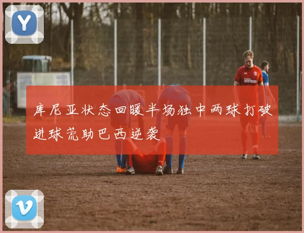 库尼亚状态回暖半场独中两球打破进球荒助巴西逆袭