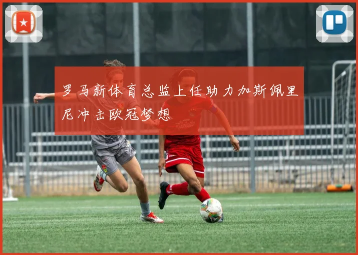 罗马新体育总监上任助力加斯佩里尼冲击欧冠梦想