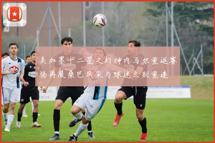 美加墨十二星之幻神内马尔重返赛场再展桑巴风采与球迷久别重逢