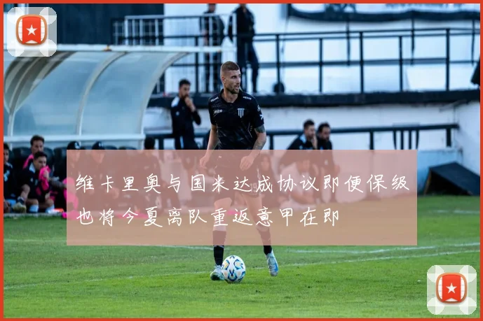维卡里奥与国米达成协议即便保级也将今夏离队重返意甲在即