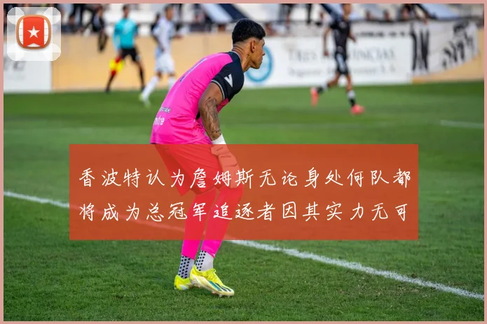 香波特认为詹姆斯无论身处何队都将成为总冠军追逐者因其实力无可匹敌