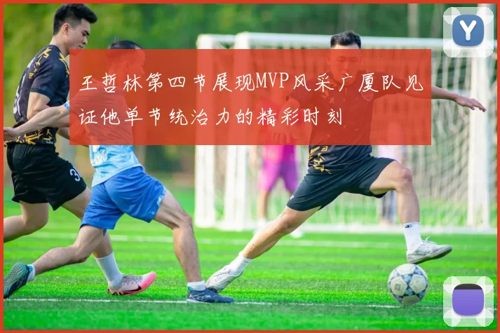 王哲林第四节展现MVP风采广厦队见证他单节统治力的精彩时刻