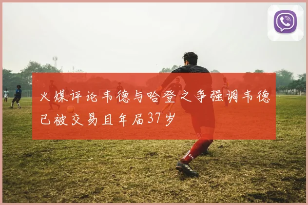 火媒评论韦德与哈登之争强调韦德已被交易且年届37岁