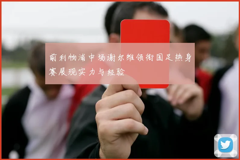 前利物浦中场谢尔维领衔国足热身赛展现实力与经验
