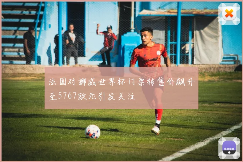 法国对挪威世界杯门票转售价飙升至5767欧元引发关注