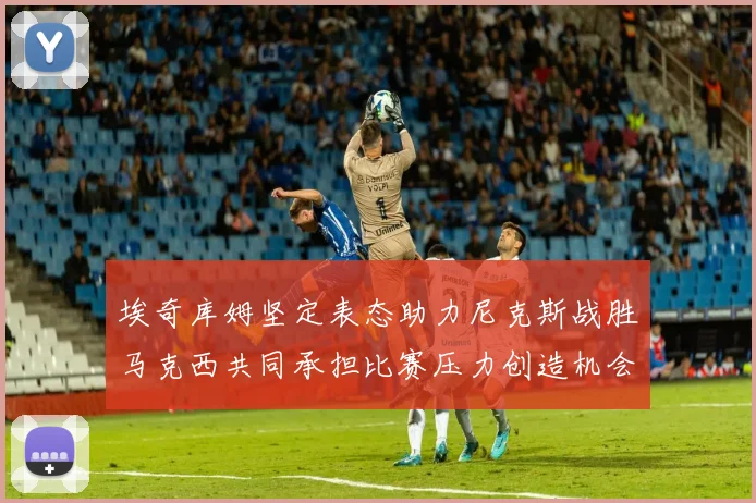 埃奇库姆坚定表态助力尼克斯战胜马克西共同承担比赛压力创造机会