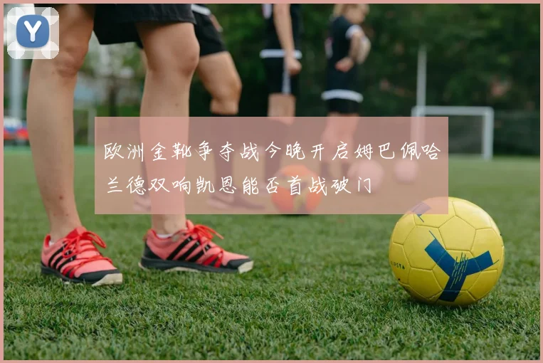 欧洲金靴争夺战今晚开启姆巴佩哈兰德双响凯恩能否首战破门