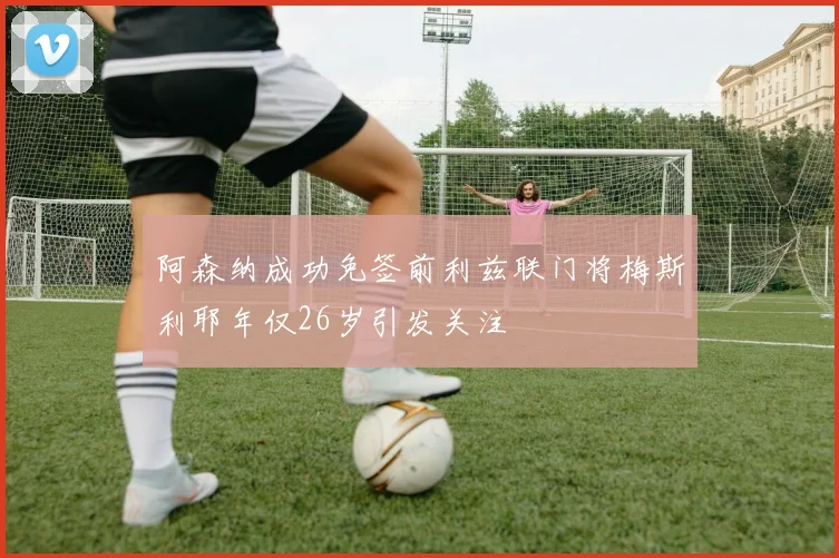 阿森纳成功免签前利兹联门将梅斯利耶年仅26岁引发关注