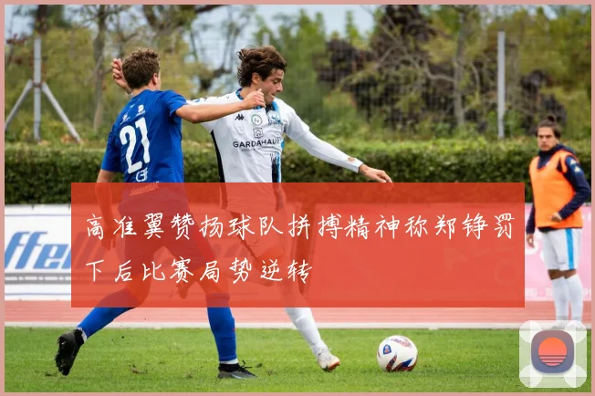 高准翼赞扬球队拼搏精神称郑铮罚下后比赛局势逆转