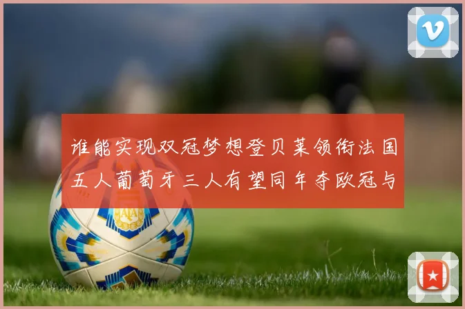 谁能实现双冠梦想登贝莱领衔法国五人葡萄牙三人有望同年夺欧冠与世界杯