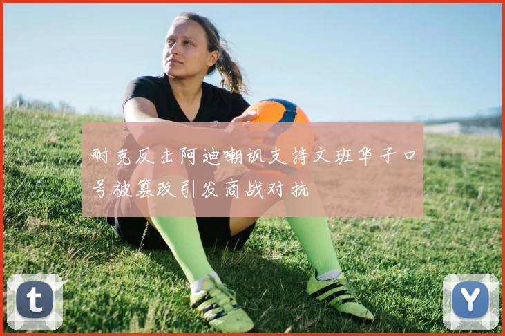 耐克反击阿迪嘲讽支持文班华子口号被篡改引发商战对抗