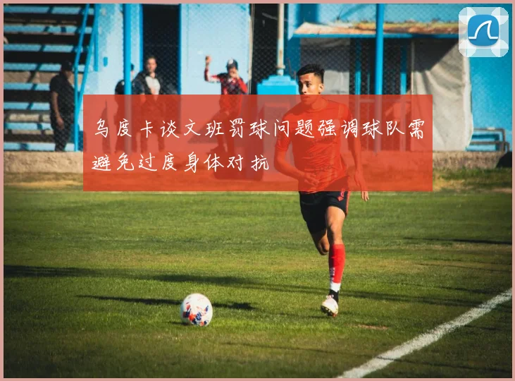 乌度卡谈文班罚球问题强调球队需避免过度身体对抗