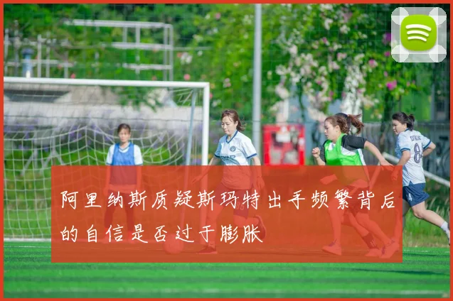阿里纳斯质疑斯玛特出手频繁背后的自信是否过于膨胀