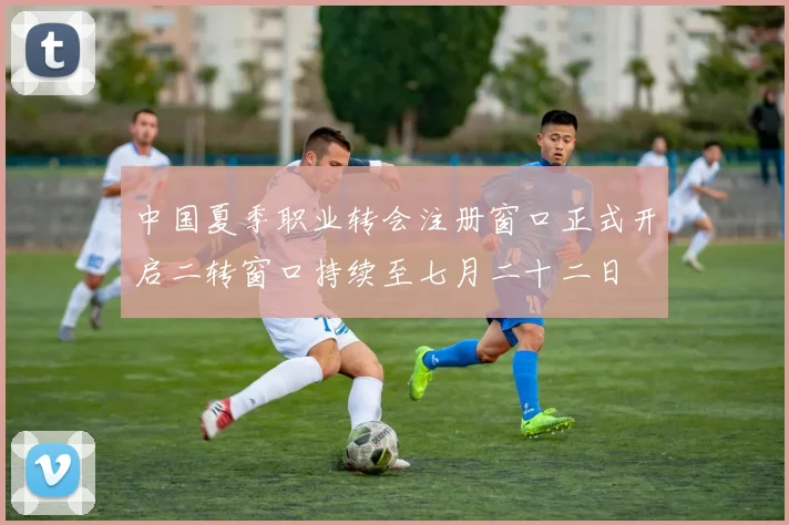 中国夏季职业转会注册窗口正式开启二转窗口持续至七月二十二日