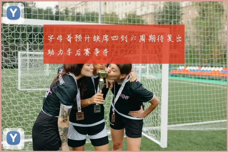字母哥预计缺席四到六周期待复出助力季后赛争夺