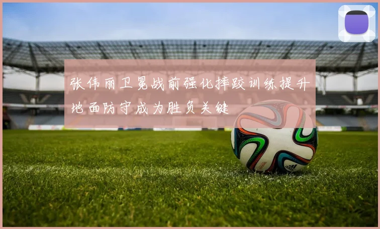 张伟丽卫冕战前强化摔跤训练提升地面防守成为胜负关键