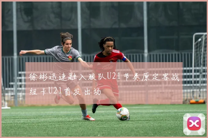 徐彬迅速融入狼队U21节奏原定客战纽卡U21首发出场