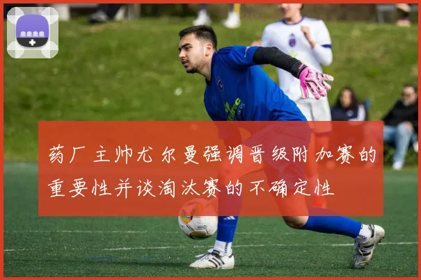 药厂主帅尤尔曼强调晋级附加赛的重要性并谈淘汰赛的不确定性