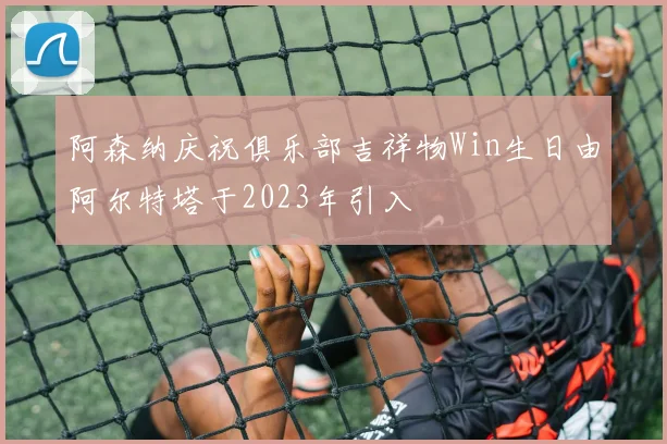 阿森纳庆祝俱乐部吉祥物Win生日由阿尔特塔于2023年引入