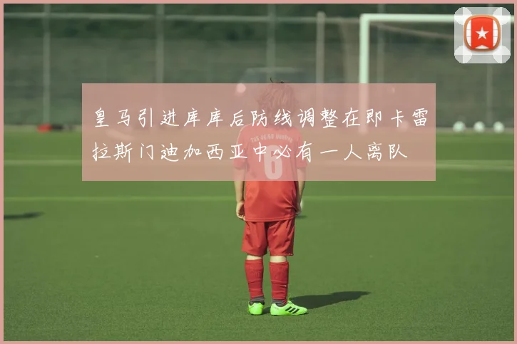 皇马引进库库后防线调整在即卡雷拉斯门迪加西亚中必有一人离队